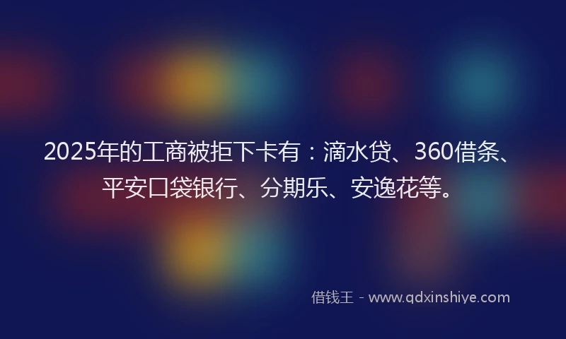 2025年的工商被拒下卡有：滴水贷、360借条、平安口袋银行、分期乐、安逸花等。