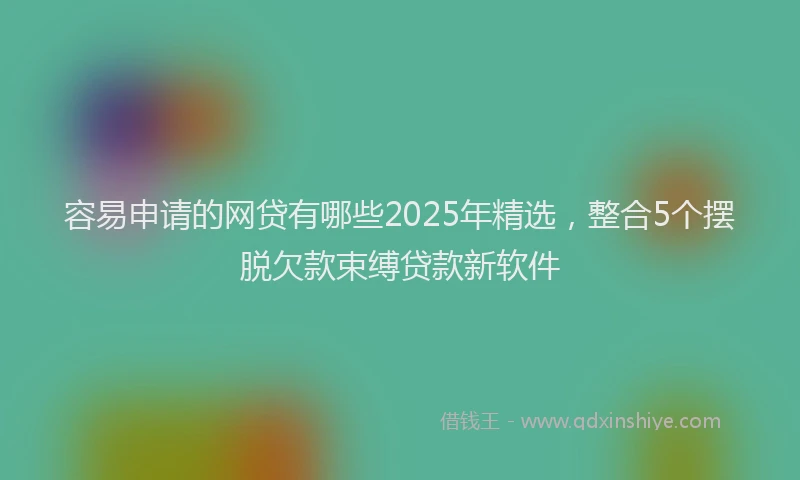 容易申请的网贷有哪些2025年精选，整合5个摆脱欠款束缚贷款新软件