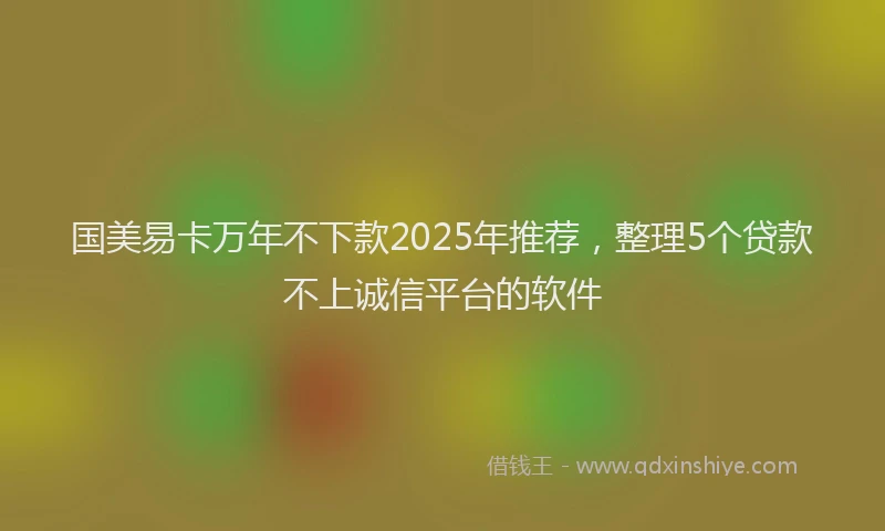 国美易卡万年不下款2025年推荐，整理5个贷款不上诚信平台的软件