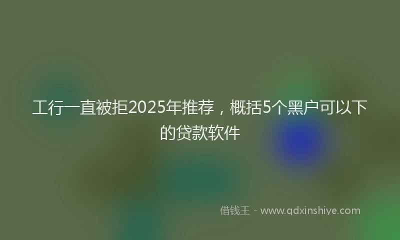 工行一直被拒2025年推荐，概括5个黑户可以下的贷款软件