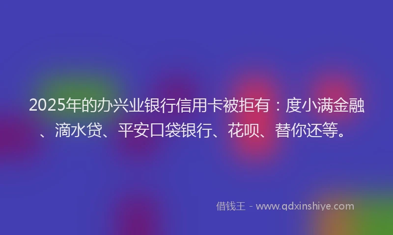 2025年的办兴业银行信用卡被拒有：度小满金融、滴水贷、平安口袋银行、花呗、替你还等。