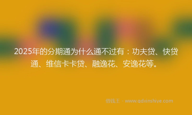 2025年的分期通为什么通不过有：功夫贷、快贷通、维信卡卡贷、融逸花、安逸花等。