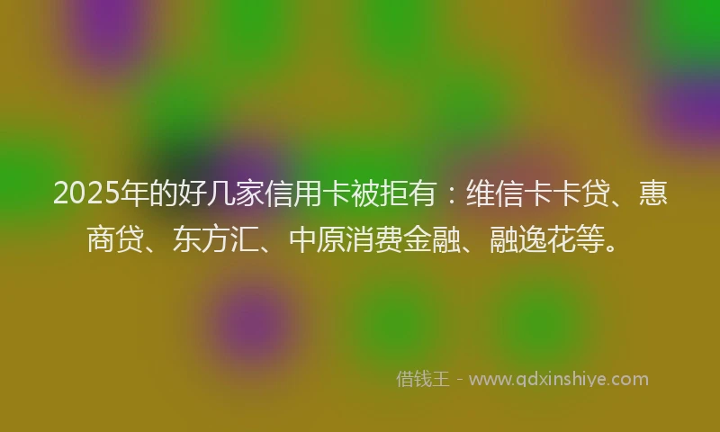 2025年的好几家信用卡被拒有：维信卡卡贷、惠商贷、东方汇、中原消费金融、融逸花等。