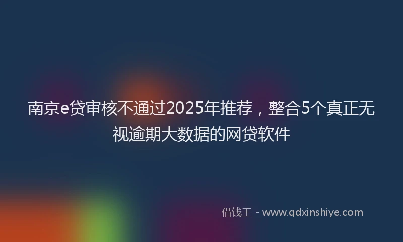 南京e贷审核不通过2025年推荐，整合5个真正无视逾期大数据的网贷软件