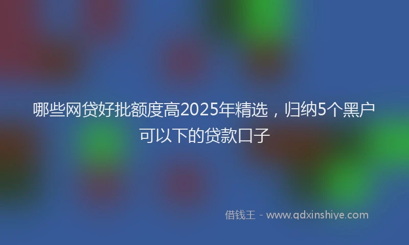 哪些网贷好批额度高2025年精选，归纳5个黑户可以下的贷款口子