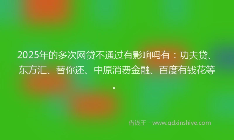 2025年的多次网贷不通过有影响吗有：功夫贷、东方汇、替你还、中原消费金融、百度有钱花等。