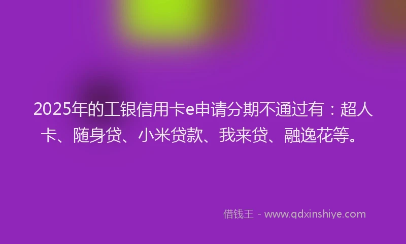 2025年的工银信用卡e申请分期不通过有：超人卡、随身贷、小米贷款、我来贷、融逸花等。
