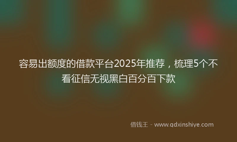 容易出额度的借款平台2025年推荐，梳理5个不看征信无视黑白百分百下款