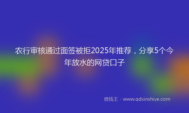 农行审核通过面签被拒2025年推荐，分享5个今年放水的网贷口子
