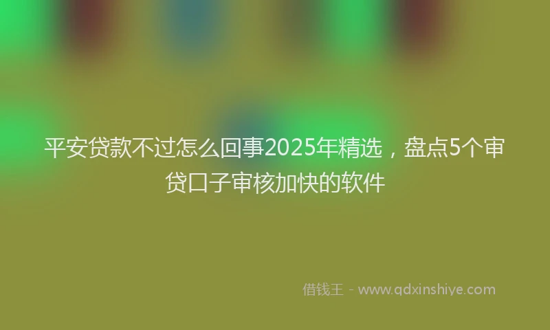 平安贷款不过怎么回事2025年精选，盘点5个审贷口子审核加快的软件