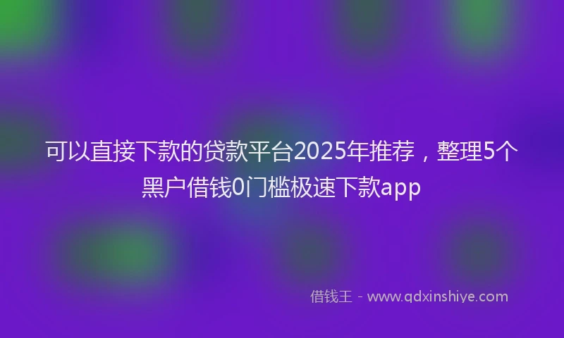 可以直接下款的贷款平台2025年推荐，整理5个黑户借钱0门槛极速下款app