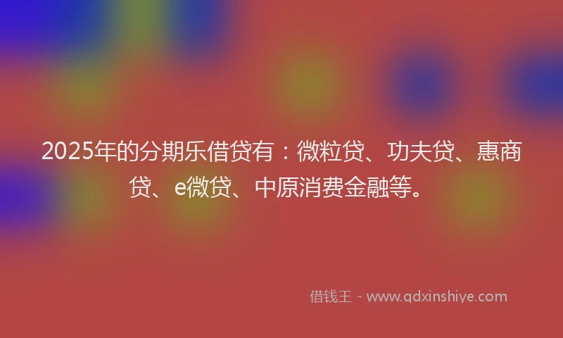 2025年的分期乐借贷有：微粒贷、功夫贷、惠商贷、e微贷、中原消费金融等。