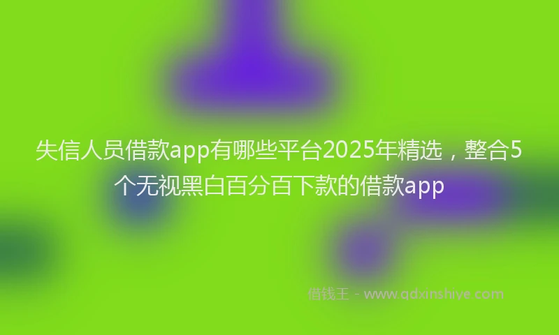 失信人员借款app有哪些平台2025年精选，整合5个无视黑白百分百下款的借款app