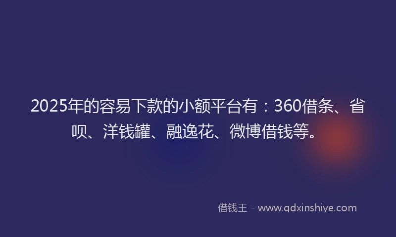 2025年的容易下款的小额平台有：360借条、省呗、洋钱罐、融逸花、微博借钱等。