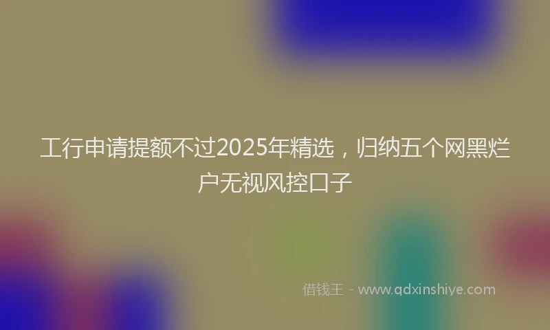 工行申请提额不过2025年精选，归纳五个网黑烂户无视风控口子
