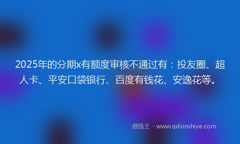 2025年的分期x有额度审核不通过有：投友圈、超人卡、平安口袋银行、百度有钱花、安逸花等。