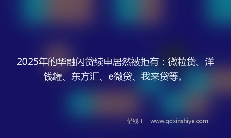 2025年的华融闪贷续申居然被拒有：微粒贷、洋钱罐、东方汇、e微贷、我来贷等。