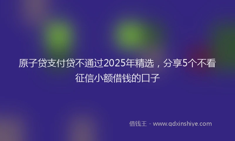 原子贷支付贷不通过2025年精选，分享5个不看征信小额借钱的口子