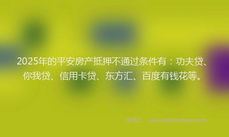 2025年的平安房产抵押不通过条件有：功夫贷、你我贷、信用卡贷、东方汇、百度有钱花等。
