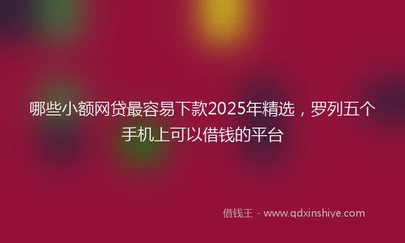 哪些小额网贷最容易下款2025年精选，罗列五个手机上可以借钱的平台