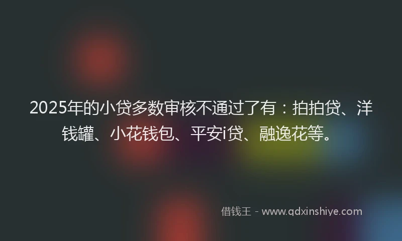 2025年的小贷多数审核不通过了有：拍拍贷、洋钱罐、小花钱包、平安i贷、融逸花等。