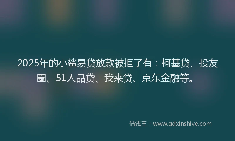 2025年的小鲨易贷放款被拒了有：柯基贷、投友圈、51人品贷、我来贷、京东金融等。