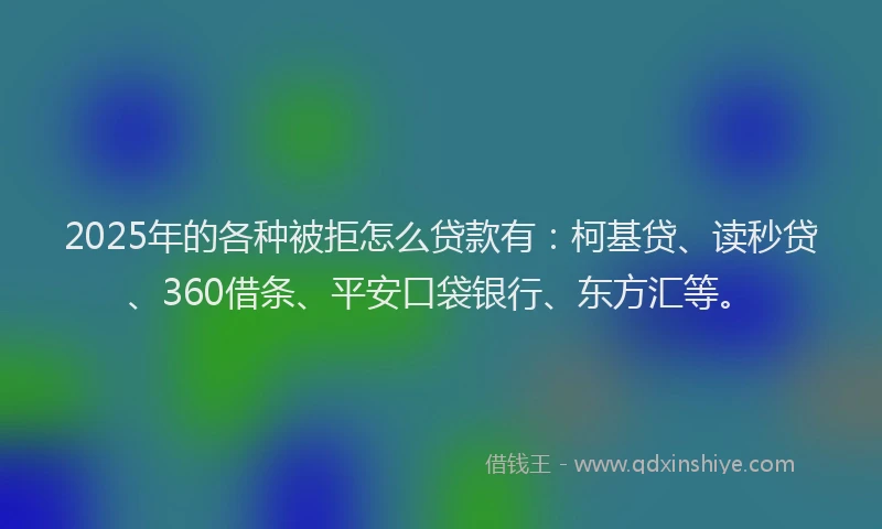 2025年的各种被拒怎么贷款有：柯基贷、读秒贷、360借条、平安口袋银行、东方汇等。