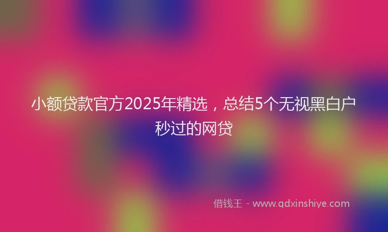 小额贷款官方2025年精选，总结5个无视黑白户秒过的网贷
