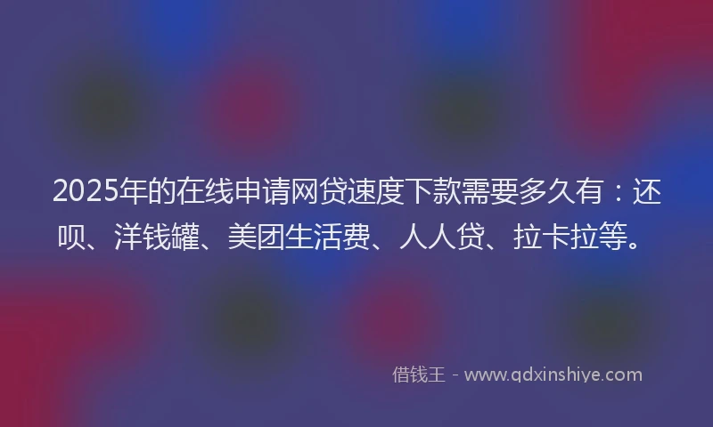 2025年的在线申请网贷速度下款需要多久有：还呗、洋钱罐、美团生活费、人人贷、拉卡拉等。