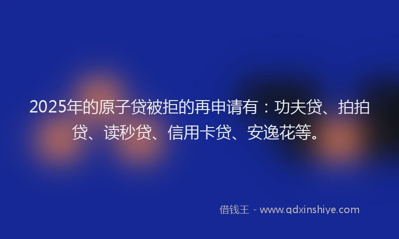 2025年的原子贷被拒的再申请有：功夫贷、拍拍贷、读秒贷、信用卡贷、安逸花等。