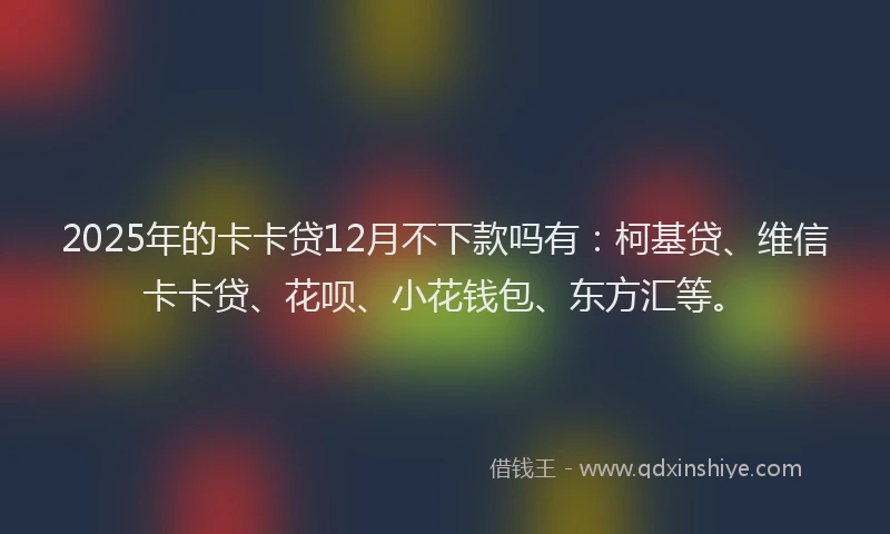 2025年的卡卡贷12月不下款吗有：柯基贷、维信卡卡贷、花呗、小花钱包、东方汇等。