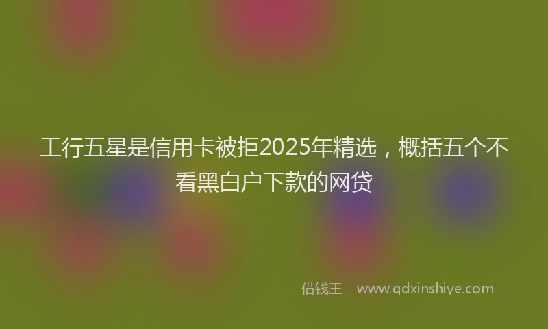 工行五星是信用卡被拒2025年精选，概括五个不看黑白户下款的网贷