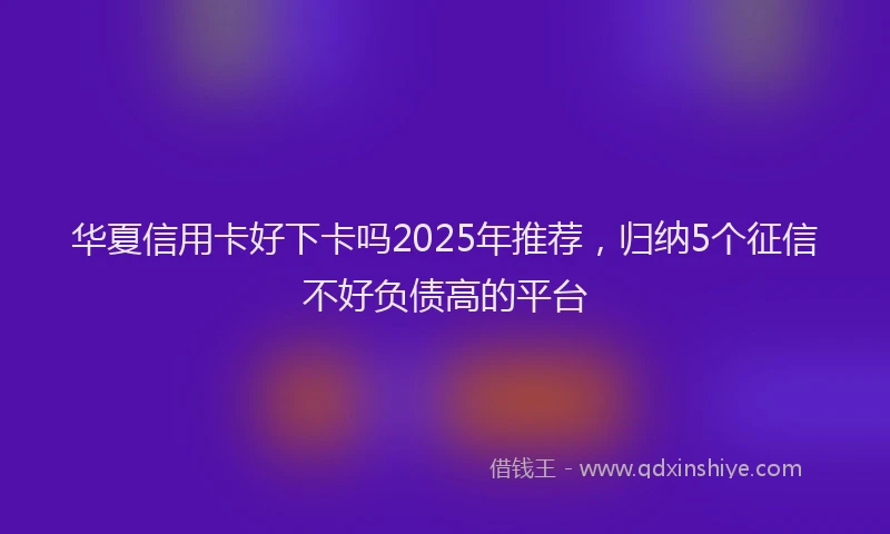 华夏信用卡好下卡吗2025年推荐，归纳5个征信不好负债高的平台