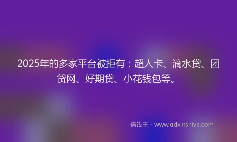 2025年的多家平台被拒有：超人卡、滴水贷、团贷网、好期贷、小花钱包等。