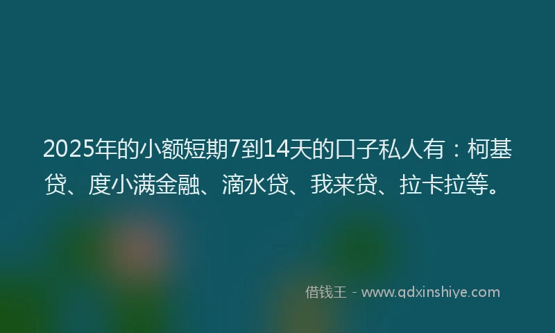 2025年的小额短期7到14天的口子私人有：柯基贷、度小满金融、滴水贷、我来贷、拉卡拉等。