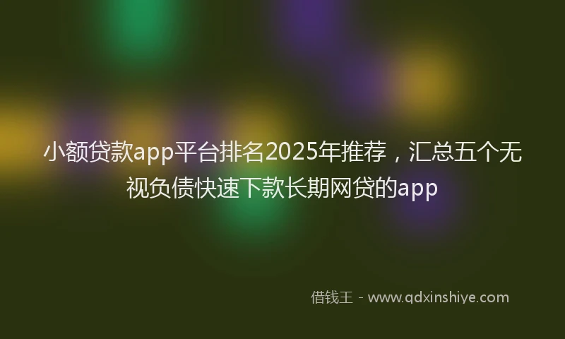 小额贷款app平台排名2025年推荐，汇总五个无视负债快速下款长期网贷的app