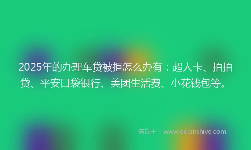 2025年的办理车贷被拒怎么办有：超人卡、拍拍贷、平安口袋银行、美团生活费、小花钱包等。