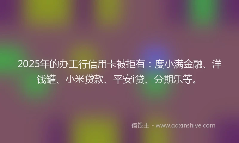 2025年的办工行信用卡被拒有：度小满金融、洋钱罐、小米贷款、平安i贷、分期乐等。
