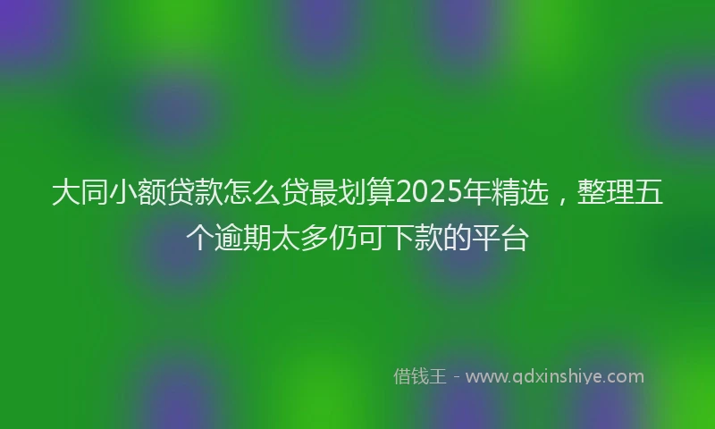 大同小额贷款怎么贷最划算2025年精选，整理五个逾期太多仍可下款的平台