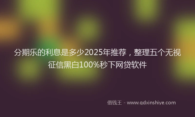 分期乐的利息是多少2025年推荐，整理五个无视征信黑白100%秒下网贷软件