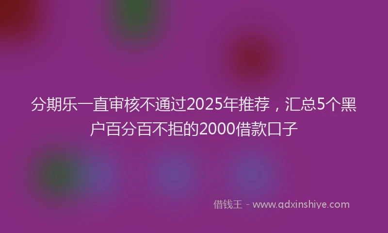 分期乐一直审核不通过2025年推荐，汇总5个黑户百分百不拒的2000借款口子