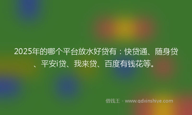 2025年的哪个平台放水好贷有：快贷通、随身贷、平安i贷、我来贷、百度有钱花等。