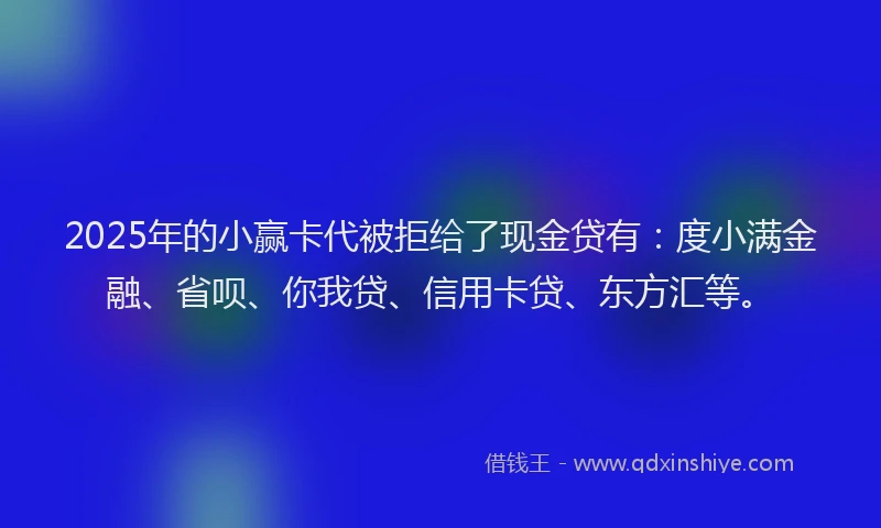 2025年的小赢卡代被拒给了现金贷有：度小满金融、省呗、你我贷、信用卡贷、东方汇等。