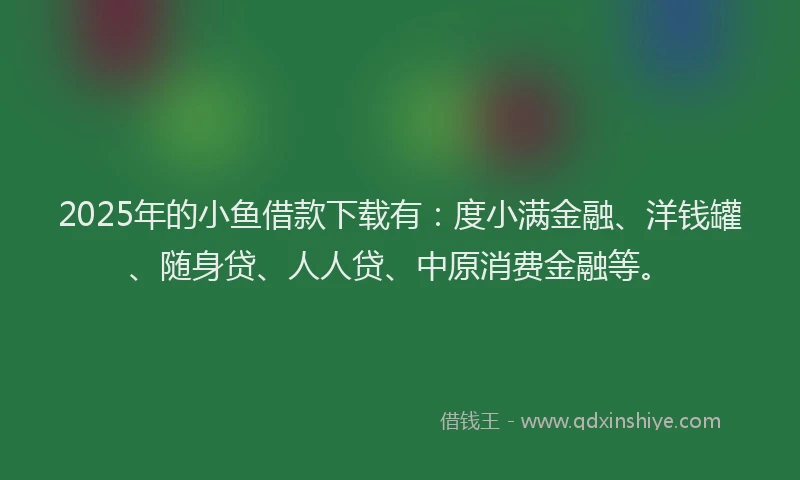 2025年的小鱼借款下载有：度小满金融、洋钱罐、随身贷、人人贷、中原消费金融等。