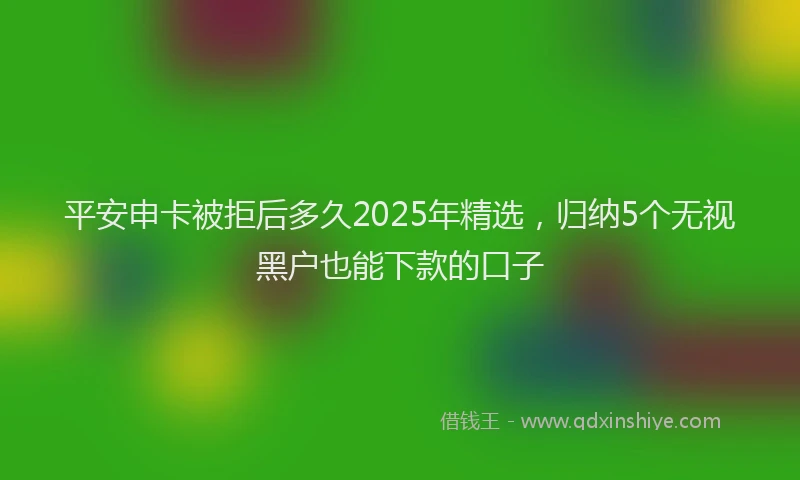 平安申卡被拒后多久2025年精选，归纳5个无视黑户也能下款的口子