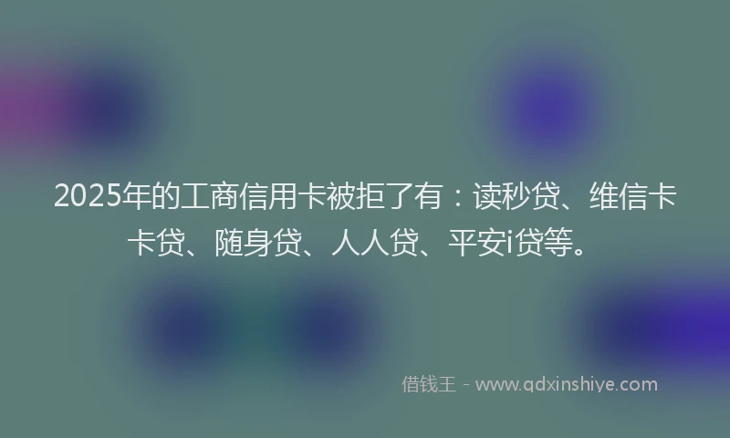 2025年的工商信用卡被拒了有：读秒贷、维信卡卡贷、随身贷、人人贷、平安i贷等。