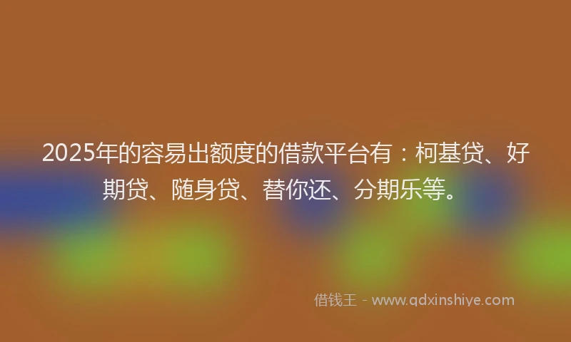 2025年的容易出额度的借款平台有：柯基贷、好期贷、随身贷、替你还、分期乐等。