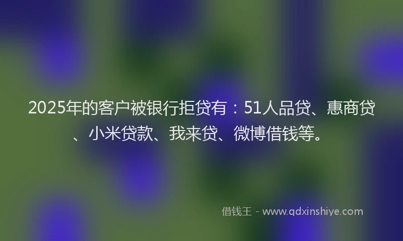 2025年的客户被银行拒贷有：51人品贷、惠商贷、小米贷款、我来贷、微博借钱等。
