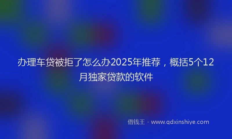 办理车贷被拒了怎么办2025年推荐，概括5个12月独家贷款的软件