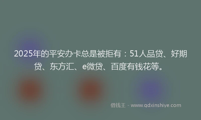 2025年的平安办卡总是被拒有：51人品贷、好期贷、东方汇、e微贷、百度有钱花等。